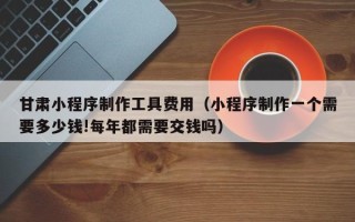 莘县甘肃小程序制作工具费用（小程序制作一个需要多少钱!每年都需要交钱吗）