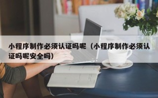 莘县小程序制作必须认证吗呢（小程序制作必须认证吗呢安全吗）