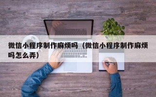 莘县微信小程序制作麻烦吗（微信小程序制作麻烦吗怎么弄）