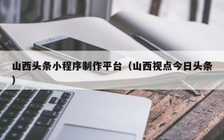 莘县山西头条小程序制作平台（山西视点今日头条）